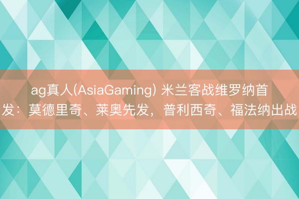 ag真人(AsiaGaming) 米兰客战维罗纳首发：莫德里奇、莱奥先发，普利西奇、福法纳出战