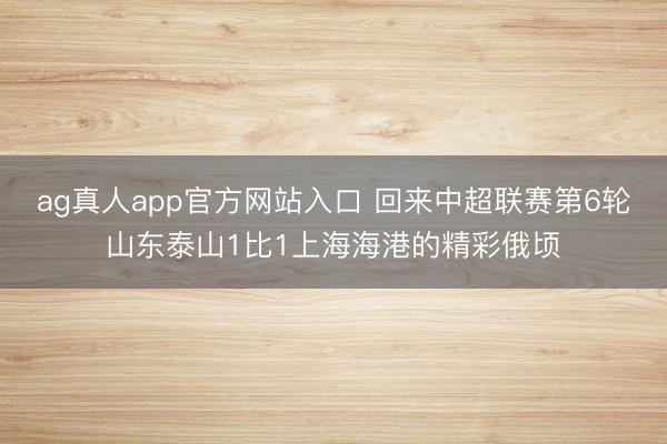 ag真人app官方网站入口 回来中超联赛第6轮山东泰山1比1上海海港的精彩俄顷