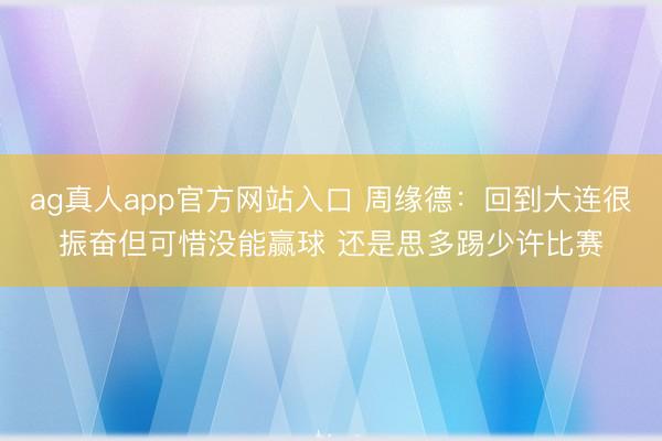 ag真人app官方网站入口 周缘德：回到大连很振奋但可惜没能赢球 还是思多踢少许比赛