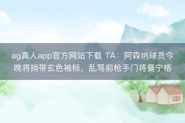 ag真人app官方网站下载 TA:阿森纳球员今晚将捎带玄色袖标,乱骂前枪手门将曼宁格