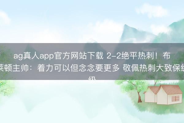 ag真人app官方网站下载 2-2绝平热刺！布莱顿主帅：着力可以但念念要更多 敬佩热刺大致保级