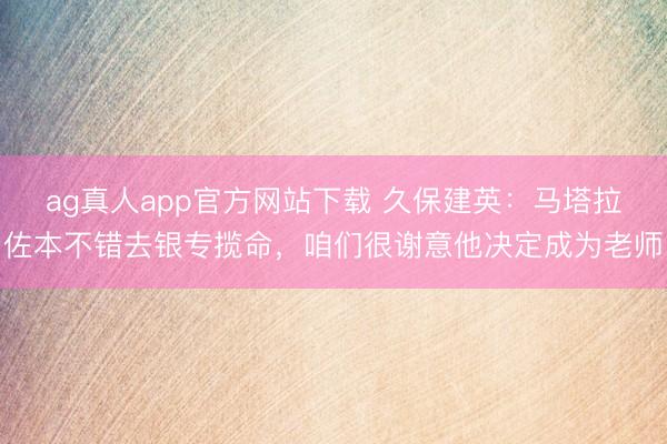 ag真人app官方网站下载 久保建英：马塔拉佐本不错去银专揽命，咱们很谢意他决定成为老师