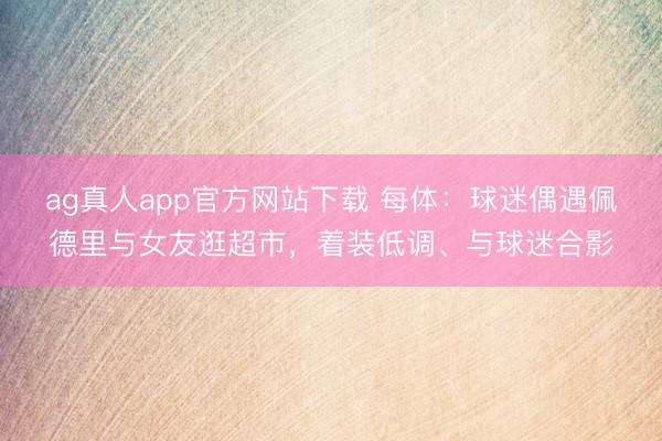 ag真人app官方网站下载 每体：球迷偶遇佩德里与女友逛超市，着装低调、与球迷合影