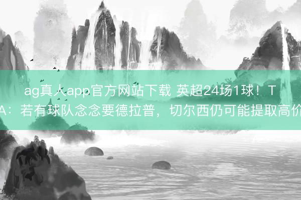 ag真人app官方网站下载 英超24场1球！TA：若有球队念念要德拉普，切尔西仍可能提取高价