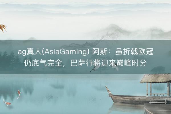 ag真人(AsiaGaming) 阿斯：虽折戟欧冠仍底气完全，巴萨行将迎来巅峰时分