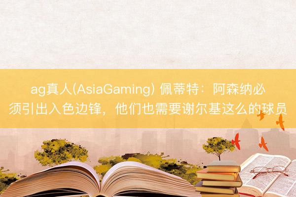 ag真人(AsiaGaming) 佩蒂特：阿森纳必须引出入色边锋，他们也需要谢尔基这么的球员
