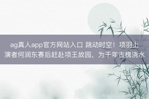 ag真人app官方网站入口 跳动时空！项羽上演者何润东赛后赶赴项王故园，为千年古槐浇水