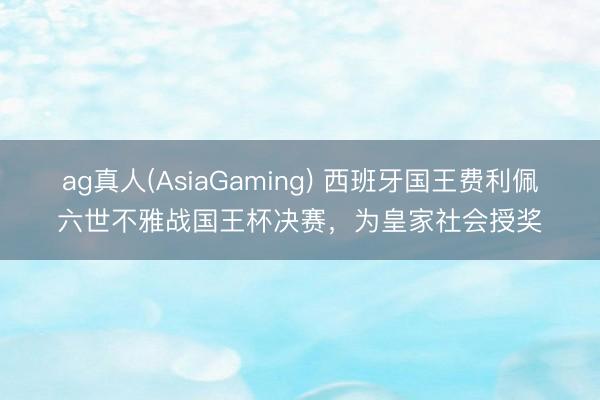 ag真人(AsiaGaming) 西班牙国王费利佩六世不雅战国王杯决赛，为皇家社会授奖