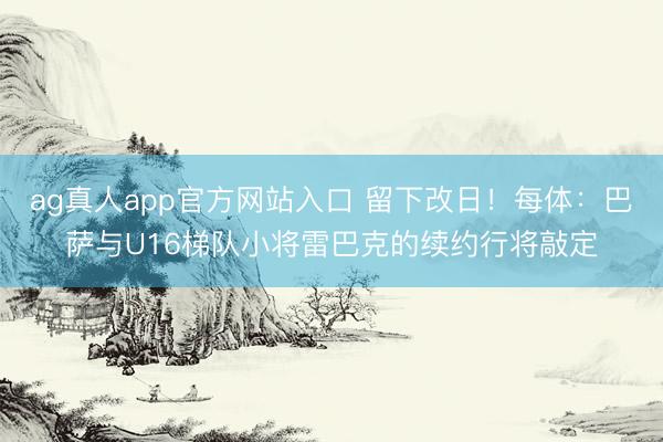 ag真人app官方网站入口 留下改日！每体：巴萨与U16梯队小将雷巴克的续约行将敲定