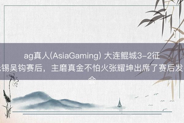 ag真人(AsiaGaming) 大连鲲城3-2征服无锡吴钩赛后，主磨真金不怕火张耀坤出席了赛后发布会