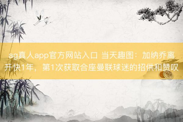 ag真人app官方网站入口 当天趣图:加纳乔离开快1年,第1次获取合座曼联球迷的招供和赞叹