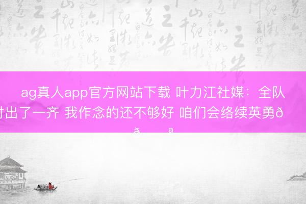 ag真人app官方网站下载 叶力江社媒：全队付出了一齐 我作念的还不够好 咱们会络续英勇💪
