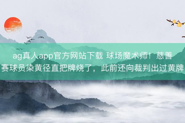 ag真人app官方网站下载 球场魔术师!慈善赛球员染黄径直把牌烧了,此前还向裁判出过黄牌