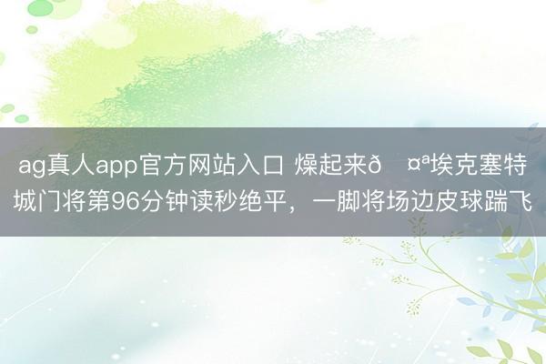 ag真人app官方网站入口 燥起来🤪埃克塞特城门将第96分钟读秒绝平，一脚将场边皮球踹飞