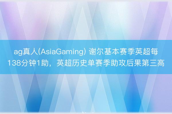 ag真人(AsiaGaming) 谢尔基本赛季英超每138分钟1助，英超历史单赛季助攻后果第三高