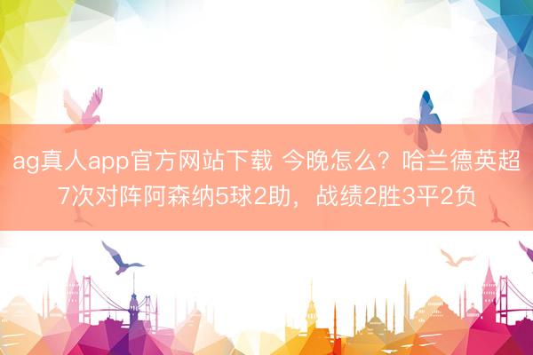 ag真人app官方网站下载 今晚怎么？哈兰德英超7次对阵阿森纳5球2助，战绩2胜3平2负