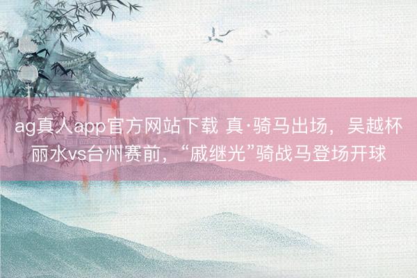 ag真人app官方网站下载 真·骑马出场，吴越杯丽水vs台州赛前，“戚继光”骑战马登场开球