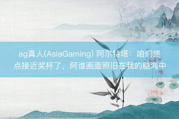 ag真人(AsiaGaming) 阿尔特塔：咱们终点接近奖杯了，阿谁画面照旧在我的脑海中