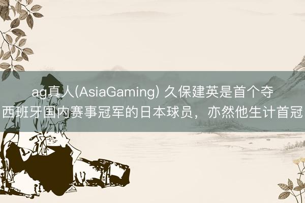 ag真人(AsiaGaming) 久保建英是首个夺西班牙国内赛事冠军的日本球员，亦然他生计首冠