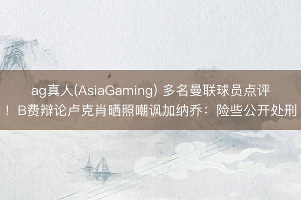 ag真人(AsiaGaming) 多名曼联球员点评！B费辩论卢克肖晒照嘲讽加纳乔：险些公开处刑