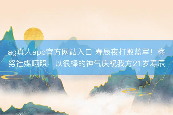 ag真人app官方网站入口 寿辰夜打败蓝军！梅努社媒晒照：以很棒的神气庆祝我方21岁寿辰