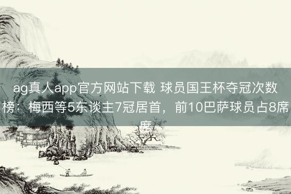 ag真人app官方网站下载 球员国王杯夺冠次数榜：梅西等5东谈主7冠居首，前10巴萨球员占8席