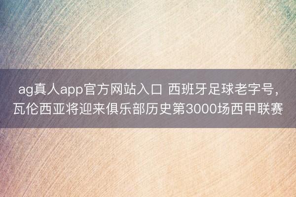 ag真人app官方网站入口 西班牙足球老字号，瓦伦西亚将迎来俱乐部历史第3000场西甲联赛