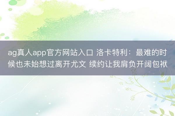 ag真人app官方网站入口 洛卡特利：最难的时候也未始想过离开尤文 续约让我肩负开阔包袱