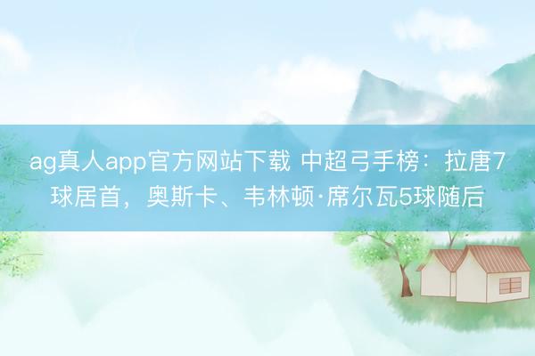 ag真人app官方网站下载 中超弓手榜：拉唐7球居首，奥斯卡、韦林顿·席尔瓦5球随后