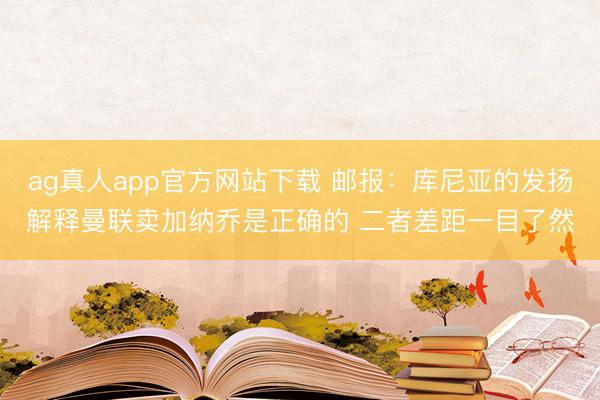 ag真人app官方网站下载 邮报：库尼亚的发扬解释曼联卖加纳乔是正确的 二者差距一目了然