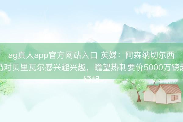 ag真人app官方网站入口 英媒：阿森纳切尔西仍对贝里瓦尔感兴趣兴趣，瞻望热刺要价5000万镑起
