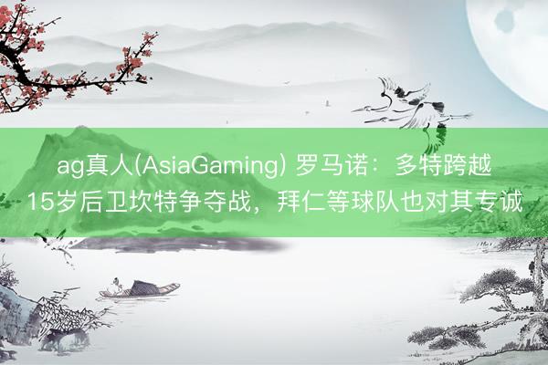 ag真人(AsiaGaming) 罗马诺：多特跨越15岁后卫坎特争夺战，拜仁等球队也对其专诚