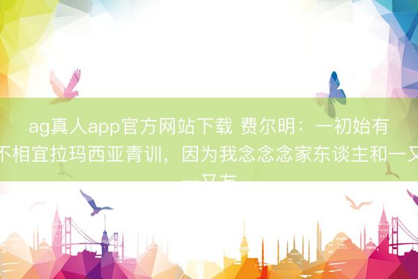 ag真人app官方网站下载 费尔明：一初始有点不相宜拉玛西亚青训，因为我念念念家东谈主和一又友