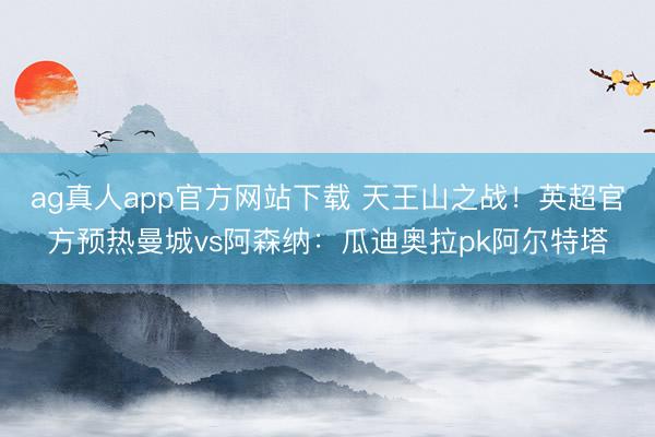ag真人app官方网站下载 天王山之战！英超官方预热曼城vs阿森纳：瓜迪奥拉pk阿尔特塔