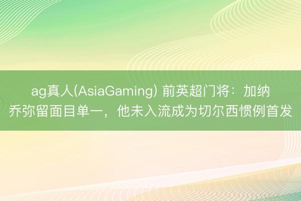 ag真人(AsiaGaming) 前英超门将：加纳乔弥留面目单一，他未入流成为切尔西惯例首发