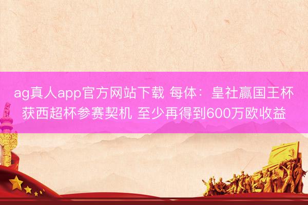 ag真人app官方网站下载 每体：皇社赢国王杯获西超杯参赛契机 至少再得到600万欧收益
