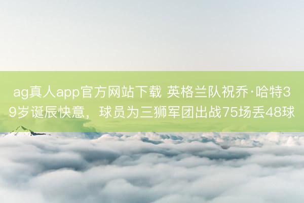 ag真人app官方网站下载 英格兰队祝乔·哈特39岁诞辰快意,球员为三狮军团出战75场丢48球