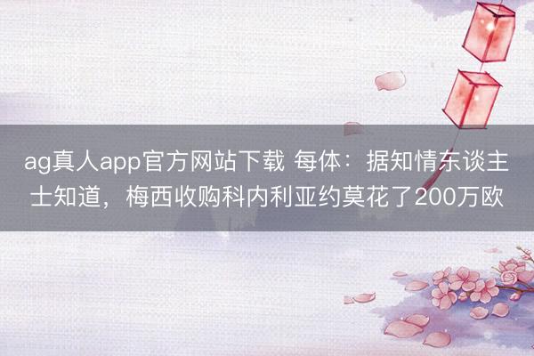 ag真人app官方网站下载 每体:据知情东谈主士知道,梅西收购科内利亚约莫花了200万欧