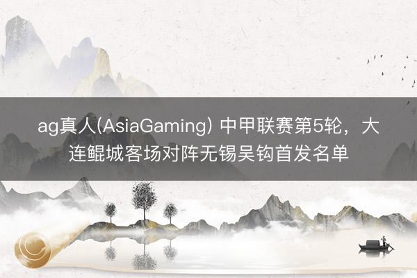 ag真人(AsiaGaming) 中甲联赛第5轮，大连鲲城客场对阵无锡吴钩首发名单