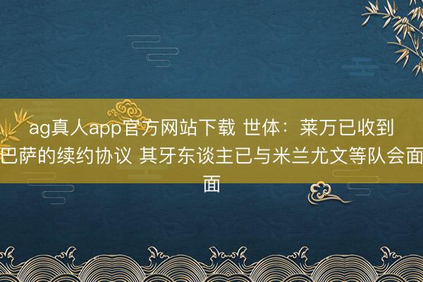 ag真人app官方网站下载 世体：莱万已收到巴萨的续约协议 其牙东谈主已与米兰尤文等队会面