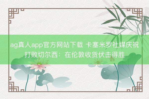 ag真人app官方网站下载 卡塞米罗社媒庆祝打败切尔西：在伦敦收货伏击得胜