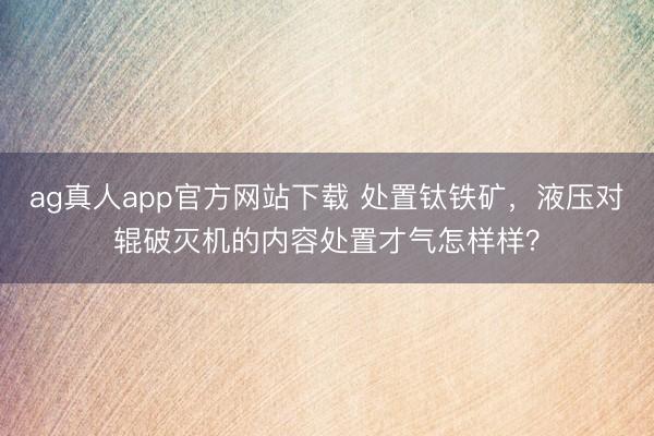 ag真人app官方网站下载 处置钛铁矿，液压对辊破灭机的内容处置才气怎样样？