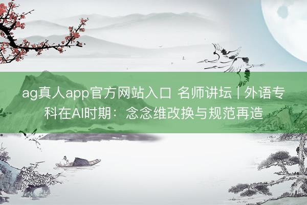 ag真人app官方网站入口 名师讲坛 | 外语专科在AI时期：念念维改换与规范再造