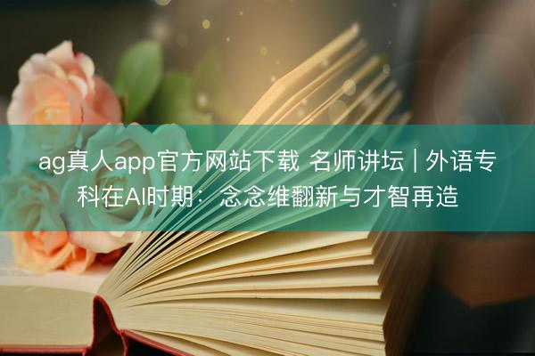 ag真人app官方网站下载 名师讲坛 | 外语专科在AI时期：念念维翻新与才智再造