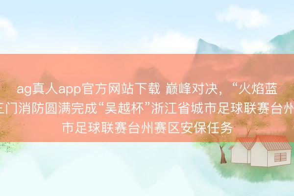 ag真人app官方网站下载 巅峰对决，“火焰蓝”全程防守！三门消防圆满完成“吴越杯”浙江省城市足球联赛台州赛区安保任务