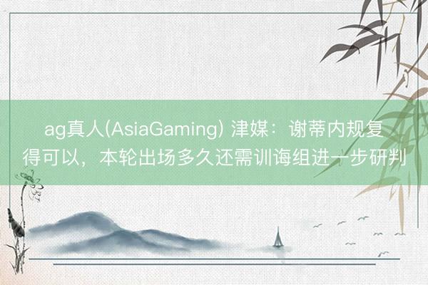 ag真人(AsiaGaming) 津媒：谢蒂内规复得可以，本轮出场多久还需训诲组进一步研判