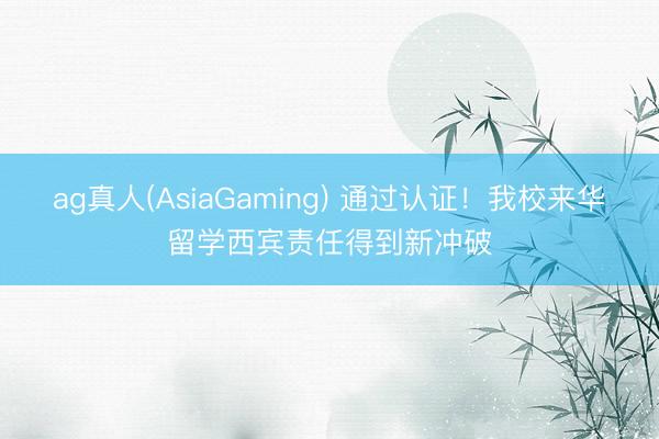 ag真人(AsiaGaming) 通过认证！我校来华留学西宾责任得到新冲破