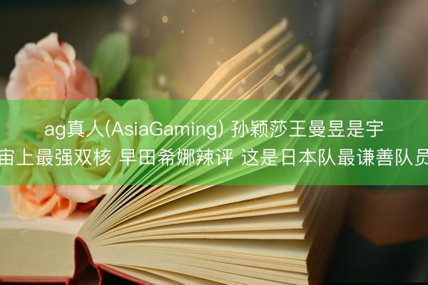 ag真人(AsiaGaming) 孙颖莎王曼昱是宇宙上最强双核 早田希娜辣评 这是日本队最谦善队员