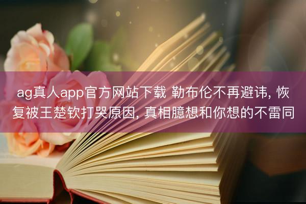ag真人app官方网站下载 勒布伦不再避讳， 恢复被王楚钦打哭原因， 真相臆想和你想的不雷同