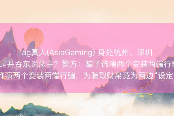 ag真人(AsiaGaming) 身处杭州、深圳两地的“表姐妹”的男一又友是并吞东说念主？警方：骗子饰演两个变装两端行骗，为骗取财帛竟为两边“设定连接”